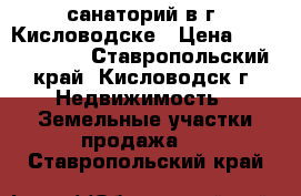 санаторий в г. Кисловодске › Цена ­ 70 000 000 - Ставропольский край, Кисловодск г. Недвижимость » Земельные участки продажа   . Ставропольский край